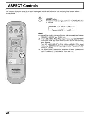 Page 2222
ASPECT Controls
The Plasma Display will allow you to enjoy viewing the picture at its maximum size, including wide screen cinema
format picture.
PLASMA DISPLAY
SURROUND
VOL
NR
PICTURE
SOUNDSET UP
PICTURE
POS. /SIZE
OFF TIMER
PC
INPUT
ASPECT
ASPECT button
The aspect mode changes each time the ASPECT button
is pressed.
NORMAL          ZOOM          FULL
Panasonic AUTO          JUST
ASPECT
Notes:
(1) During RGB and PC input signal modes, the mode switches between
“NORMAL”, “ZOOM” and “FULL” only.
(2)...