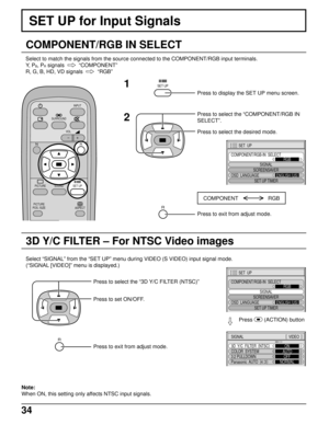 Page 3434
3D Y/C FILTER – For NTSC Video images
SET UP for Input Signals
COMPONENT/RGB IN SELECT
Select to match the signals from the source connected to the COMPONENT/RGB input terminals.
Y,  P
B, PR signals    
“COMPONENT”
R, G, B, HD, VD signals  
  
“RGB”
SURROUND
VOL
N
SOUND
INPUT
ASPECT
PICTURE
POS. /SIZE
PICTURESET UP
R
SET UP1
2
Press to display the SET UP menu screen.
Press to select the “COMPONENT/RGB IN
SELECT”.
Press to select the desired mode.
R
Press to exit from adjust mode.
Select “SIGNAL” from...