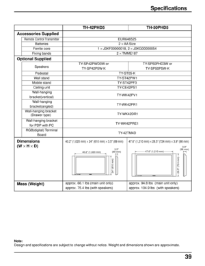 Page 3939
TH-42PHD5 TH-50PHD5
EUR646525
2 × AA Size
1 × J0KF00000018, 2 × J0KG00000054
2 × TMME187
TY-SP42PWD3W or TY-SP50PHD3W or
TY-SP42P5W-K TY-SP50P5W-K
TY-ST05-K
TY-ST42PW1
TY-ST42PF3
TY-CE42PS1
TY-WK42PV1
TY-WK42PR1
TY-WK42DR1
TY-WK42PRE1
TY-42TM4D
40.2” (1,020 mm) × 24” (610 mm) × 3.5” (89 mm) 47.6” (1,210 mm) × 28.5” (724 mm) × 3.9” (98 mm)
approx. 66.1 lbs (main unit only) approx. 94.8 lbs  (main unit only)
approx. 75.4 lbs (with speakers) approx. 104.9 lbs  (with speakers)
Specifications
Accessories...