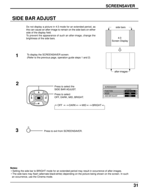 Page 3131
SIDE BAR ADJUST
side bars
2Press to select the
SIDE BAR ADJUST.
Press to select
OFF, DARK, MID, BRIGHT.
OFF          DARK         MID         BRIGHT
R
SCREENSAVER
FUNCTION
MODEWHITE BAR SCROLLONSIDE BAR ADJUSTMID
Press to exit from SCREENSAVER.3 1
4:3
 Screen Display
after-images Do not display a picture in 4:3 mode for an extended period, as
this can cause an after-image to remain on the side bars on either
side of the display field.
To prevent the appearance of such an after-image, change the...