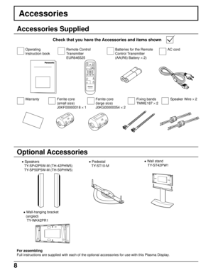 Page 88
PLASMA DISPLAY
INPUT
SURROUND
VOL
NR
PICTURE
SOUNDSET UP
ASPECT PICTURE
POS. /SIZE
OFF TIMER
PC
Fixing bands
TMME187 × 2
Accessories
Accessories Supplied
Check that you have the Accessories and items shown
Optional Accessories
 Speakers
TY-SP42P5W-M (TH-42PHW5)
TY-SP50P5W-M (TH-50PHW5) Pedestal
TY-ST10-M Wall stand
 TY-ST42PW1
Ferrite core
(small size)
J0KF00000018 × 1Batteries for the Remote
Control Transmitter
(AA(R6) Battery × 2)
For assembling
Full instructions are supplied with each of the...