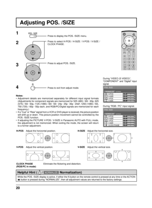 Page 2020
Adjusting POS. /SIZE
0
0
0
0
0NORMALNORMALIZE
POS. /SIZE
V-POS H-POS
V-SIZEH-SIZE
CLOCK PHASE
1Press to display the POS. /SIZE menu.
Press to select H-POS / H-SIZE / V-POS / V-SIZE / 
CLOCK PHASE.
Press to adjust POS. /SIZE.
Press to exit from adjust mode. During “VIDEO (S VIDEO)”,
“COMPONENT” and “Digital” input 
signal.
During “RGB / PC” input signal.
3 2
Notes:
• Adjustment details are memorized separately for different input signal formats 
(Adjustments for component signals are memorized for 525...