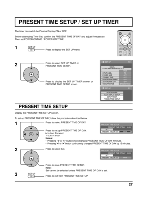 Page 2727
PRESENT TIME SETUP / SET UP TIMER
PRESENT TIME SETUP
The timer can switch the Plasma Display ON or OFF.
Before attempting Timer Set, conﬁ rm the PRESENT TIME OF DAY and adjust if necessary. 
Then set POWER ON TIME / POWER OFF TIME.
Press to display the SET UP menu.
Press to select SET UP TIMER or 
PRESENT TIME SETUP.
Press to display the SET UP TIMER screen or 
PRESENT TIME SETUP screen.
Display the PRESENT TIME SETUP screen.
To set up PRESENT TIME OF DAY, follow the procedure described below. Press...