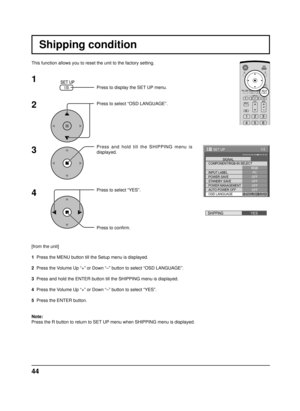 Page 4444
Shipping condition
This function allows you to reset the unit to the factory setting.
1
2
3
4
Press to display the SET UP menu.
Press to select “OSD LANGUAGE”.
Press and hold till the SHIPPING menu is 
displayed.
Press to select “YES”.
Press to conﬁ rm.
[from the unit]
1  Press the MENU button till the Setup menu is displayed.
2  Press the Volume Up “+” or Down “–” button to select “OSD LANGUAG\
E”.
3  Press and hold the ENTER button till the SHIPPING menu is displayed.
4  Press the Volume Up “+” or...