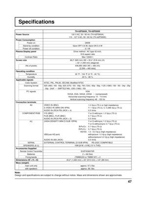 Page 4747
Speciﬁ cations
TH-42PS9UK, TH-42PS9XK
Power Source  120 V AC, 50 / 60 Hz (TH-42PS9UK)
110 - 127 V AC, 50 / 60 Hz (TH-42PS9XK)
Power Consumption Power on 290W 
Stand-by condition Save OFF 0.6 W, Save ON 0.4 W
Power off condition 0.1 W
Plasma Display panel Drive method : AC type 42-inch,
16:9 aspect ratio
Contrast Ratio Max 10000:1
Screen size
36.2” (920 mm) (W) × 20.4” (518 mm) (H)  × 42” (1,056 mm) (diagonal)
(No.of pixels) 408,960 (852 (W) × 480 (H))
[2,556 × 480 dots]
Operating condition Temperature...