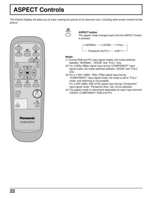 Page 2222
ASPECT Controls
The Plasma Display will allow you to enjoy viewing the picture at its maximum size, including wide screen cinema format
picture.
PLASMA DISPLAY
SURROUND
VOL
NR
PICTURE
SOUNDSET UP
PICTURE
POS. /SIZE
OFF TIMER
PC
INPUT
ASPECT
ASPECT button
The aspect mode changes each time the ASPECT button
is pressed.
NORMAL          ZOOM          FULL
Panasonic AUTO          JUST
ASPECT
Notes:
(1) During RGB and PC input signal modes, the mode switches
between “NORMAL”, “ZOOM” and “FULL” only.
(2) For...