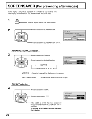 Page 3030
SCREENSAVER (For preventing after-images)
2
3 1
4
SET  UP
SIGNAL
SCREENSAVER
COMPONENT/RGB-IN  SELECT
RGB
OSD  LANGUAGEENGLISH (
US)
SCREENSAVER
FUNCTION
MODEWHITE BAR SCROLLONSIDE BAR ADJUSTOFF
SCREENSAVER
FUNCTION
MODEWHITE BAR SCROLLONSIDE BAR ADJUSTOFF
Press to display the SETUP menu screen.
SET UP
Press to select the SCREENSAVER.
Press to select the SCREENSAVER screen.
Press to select the Function.
Press to select the desired function.
NEGATIVE
WHITE BAR SCROLL
NEGATIVE     : Negative image will...