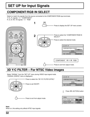 Page 3232
SET UP for Input Signals
COMPONENT/RGB IN SELECT
Select to match the signals from the source connected to the COMPONENT/RGB input terminals.
Y,  P
B, PR signals    
“COMPONENT”
R, G, B, HD, VD signals  
  
“RGB”
SURROUND
VOL
N
SOUND
INPUT
ASPECT
PICTURE
POS. /SIZE
R
PICTURESET UP
SET UP1
2
Press to display the SET UP menu screen.
Press to select the “COMPONENT/RGB IN
SELECT”.
Press to select the desired mode.
COMPONENT                    RGB
R
Press to exit from adjust mode.
3D Y/C FILTER – For NTSC...