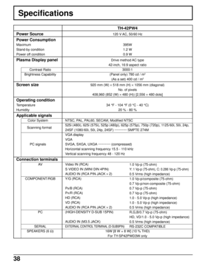 Page 3838
Specifications
TH-42PW4
120 V AC, 50/60 Hz
395W
1.2 W
0.9 W
Drive method AC type
42-inch, 16:9 aspect ratio
3000:1
(Panel only) 780 cd / m
2
(As a set) 400 cd / m2
920 mm (W) × 518 mm (H) × 1056 mm (diagonal)
No. of pixels
408,960 (852 (W) × 480 (H)) [2,556 × 480 dots]
34 °F - 104 °F (0 °C - 40 °C)
20 % - 80 %
NTSC, PAL, PAL60, SECAM, Modified NTSC
525i (480i), 625i (575i), 525p (480p), 625p (575p), 750p (720p), 1125/ 60i, 50i, 24p,
24SF (1080/60i, 50i, 24p, 24SF) ············· SMPTE 274M
VGA display...