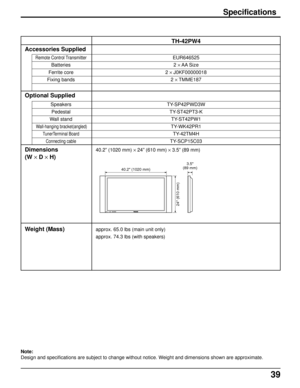 Page 3939
Accessories Supplied
Remote Control Transmitter
Batteries
Ferrite core
Fixing bands
Optional Supplied
Speakers
Pedestal
Wall stand
 Wall-hanging bracket(angled)
TunerTerminal Board
Connecting cable
Dimensions
(W × D × H)
Weight (Mass)
TH-42PW4
EUR646525
2 × AA Size
2 × J0KF00000018
2 × TMME187
TY-SP42PWD3W
TY-ST42PT3-K
TY-ST42PW1
TY-WK42PR1
TY-42TM4H
TY-SCP15C03
40.2” (1020 mm) × 24” (610 mm) × 3.5” (89 mm)
approx. 65.0 lbs (main unit only)
approx. 74.3 lbs (with speakers)
Specifications
Note:
Design...
