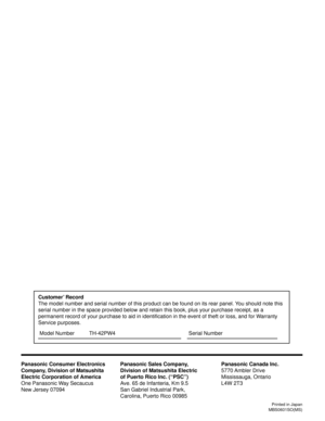 Page 40Printed in Japan
MBS0601SO(MS)
Customer’ Record
The model number and serial number of this product can be found on its rear panel. You should note this
serial number in the space provided below and retain this book, plus your purchase receipt, as a
permanent record of your purchase to aid in identification in the event of theft or loss, and for Warranty
Service purposes.
Panasonic Consumer Electronics
Company, Division of Matsushita
Electric Corporation of America
One Panasonic Way Secaucus
New Jersey...