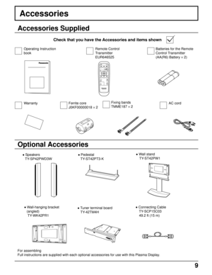 Page 99
PLASMA DISPLAY
INPUT
SURROUND
VOL
NR
PICTURE
SOUNDSET UP
ASPECT PICTURE
POS. /SIZE
OFF TIMER
PC
Fixing bands
TMME187 × 2
Accessories
Accessories Supplied
Check that you have the Accessories and items shown
Optional Accessories
• Speakers
TY-SP42PWD3W• Pedestal
TY-ST42PT3-K• Wall stand
 TY-ST42PW1
• Connecting Cable
 TY-SCP15C03
 49.2 ft (15 m)
Ferrite core
J0KF00000018 × 2Batteries for the Remote
Control Transmitter
(AA(R6) Battery × 2)
For assembling
Full instructions are supplied with each optional...