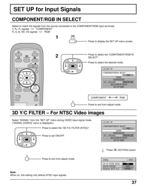 Page 3737
SET UP for Input Signals
COMPONENT/RGB IN SELECT
Select to match the signals from the source connected to the COMPONENT/RGB input terminals.
Y,  P
B, PR signals    
“COMPONENT”
R, G, B, HD, VD signals  
  
“RGB”
SURROUND
VOL
N
SOUND
INPUT
ASPECT
PICTURE
POS. /SIZE
R
PICTURESET UP
SET UP1
2
Press to display the SET UP menu screen.
Press to select the “COMPONENT/RGB IN
SELECT”.
Press to select the desired mode.
COMPONENT                    RGB
R
Press to exit from adjust mode.
3D Y/C FILTER – For NTSC...