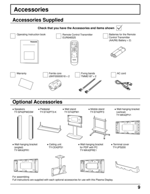 Page 99
PLASMA DISPLAY
INPUT
SURROUND
VOL
NR
PICTURE
SOUNDSET UP
ASPECT PICTURE
POS. /SIZE
OFF TIMER
PC
Accessories
Accessories Supplied
Check that you have the Accessories and items shown
Optional Accessories
Operating Instruction book
• Speakers
TY-SP42PWD3W• Pedestal
TY-ST42PT3-K• Wall stand
TY-ST42PW1
• Wall-hanging bracket
(angled)
TY-WK42PR1
AC cord Remote Control Transmitter
EUR646525
Batteries for the Remote
Control Transmitter
(AA(R6) Battery × 2)
For assembling
Full instructions are supplied with...