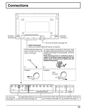 Page 1111
PR/CR/RPB/CB/B Y/G
COMPONENT/RGB INAV
VDHDRLS VIDEO
INVIDEO
INAUDIO
INRLAUDIOAUDIOVIDEO
OUT
1
PC    IN SERIAL
2
Connections
SPEAKER
Terminals (R)
– Cable fixing bands
Secure any excess cables with bands, as required.
SPEAKER
Terminals (L)
Pass the attached cable fixing
band through the clip as
shown in the figure.
AV Terminals
(see page 12, 13)To tighten:
PullTo tighten:
Pull Push
the catch To secure cables connected to Terminals, wrap
the cable fixing band around them then pass the
pointed end...