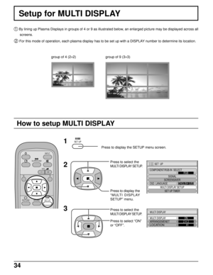 Page 3434
Setup for MULTI DISPLAY
 By lining up Plasma Displays in groups of 4 or 9 as illustrated below, an enlarged picture may be displayed across all
screens.
 For this mode of operation, each plasma display has to be set up with a DISPLAY number to determine its location.
Press to display the SETUP menu screen.
Press to display the
“MULTI DISPLAY
SETUP” menu. Press to select the
MULTI DISPLAY SETUP.
1
2
3
Press to select the
MULTI DISPLAY SETUP.
Press to select “ON”
or “OFF”.
How to setup MULTI DISPLAY...