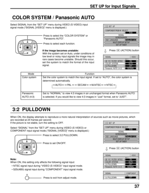 Page 3737
SET UP for Input Signals
COLOR SYSTEM / Panasonic AUTO
Select SIGNAL from the “SET UP” menu during VIDEO (S VIDEO) input
signal mode.(“SIGNAL [VIDEO]” menu is displayed.)
Press to select the “COLOR SYSTEM” or
“Panasonic AUTO”.
Press to select each function.
3D  Y/C  FILTER  (
NTSC)
COLOR  SYSTEM
Panasonic  AUTO  (
4:3)ON
AUTO
NORMAL
3:2 PULLDOWNOFF
SIGNAL[ 
 VIDEO  ]
Press  
(ACTION) button
If the image becomes unstable:
With the system set on Auto, under conditions of
low level or noisy input signals...