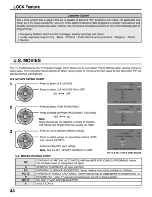 Page 4444
LOCK Feature
The V-Chip system that is used in this set is capable of blocking “NR” programs (non rated, not applicable and
none) per FCC Rules Section15.120(e)(2). If the option of blocking “NR” programs is chosen “unexpected and
possibly confusing results may occur, and you may not receive emergency bulletins or any of the following types of
programming:”
Customer Caution
• Emergency Bulletins (Such as EAS messages, weather warnings and others)
• Locally originated programming  • News  • Political...