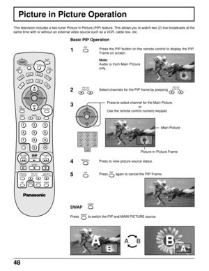 Page 4848
Picture in Picture Operation
This television includes a two-tuner Picture In Picture (PIP) feature. This allows you to watch two (2) live broadcasts at the
same time with or without an external video source such as a VCR, cable box, etc.
Basic PIP Operation
1Press the PIP button on the remote control to display the PIP
Frame on screen.
Note:
Audio is from Main Picture
only.
2Select channels for the PIP frame by pressing PIP CH
VCR CH .
3Press to select channel for the Main Picture.
or
Use the remote...