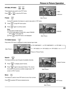 Page 4949
Move
Picture in Picture Operation
PIP MIN, PIP MAX
Freeze
These features are used to size PIP Frame.
Press PIP MINREW or 
PIP MAXFF to size the PIP Frame.
During PIP operation this feature is used to stop action in PIP frame.
PIP MINREWPIP MAXFF
FREEZETV/VCR
Press FREEZETV/VCR again to continue action. Press 
FREEZETV/VCR to stop PIP frame action.
 1  In PICTURE MENU OTHER ADJ, select FREEZE
PIP or SPLIT (see page 32).
 2  Press FREEZETV/VCR while PIP frame is not displayed.
1
2
Note:
To stop action...