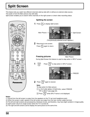 Page 5050
This feature lets you watch two different channels side by side with or without an external video source.
The audio is from the Main picture only (left side).
Split screen enables you to search other channels on the right screen or check video recording status.
Split Screen
Notes:
(1) Sound from the left screen is output from the speakers on the TV set (and headphone jack).
(2) When the screen is split, signals of the left screen are output from the rear monitor output terminal.
(3) The left and right...