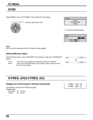 Page 5656
Select SIGNAL from the “PC MENU” menu during PC input signal.
ACTIONCH
CH VOL VOL
Press to select each item.
SIGNAL
SYNC
H
-FREQ.                 kHz
V-FREQ.                  HzH & V
31.5
60.0
SYNCH & V
SYNCON  G
Setting RGB sync signal
Confirm that the input is set to RGB INPUT (this setting is valid only for RGB INPUT
signal).
H & V:
The H and V sync signals are input from the HD/VD connector.
ON G: Uses a synchronized signal on the Video G signal, which is input
from the G connector.
Displays the H...