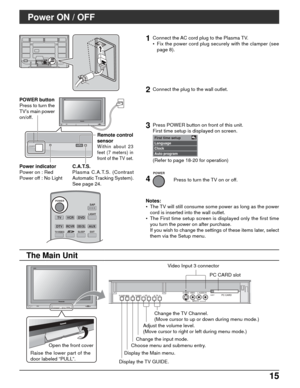 Page 1515 15
TVVCRDVD
DTVRCVRDBS/CBL
LIGHT
TV/VIDEOSLEEPEXIT
SAP
AUX
ASPECT
MUTERECALL
FAVORITE
POWER
CH
VOL
CH
VOL+-OK
Y
PBPRY
PBPRCOMPONENT VIDEO
 INPUT INPUT 1  INPUT 2 OUTPUTS VIDEO12LRVIDEO
AUDIO INAV  I N
R           L
AUDIO IN
POWER
POWER
Power ON / OFF
Connect the AC cord plug to the Plasma TV.
• Fix the power cord plug securely with the clamper (see
page 8).
Remote control
sensor
Within about 23
feet (7 meters) in
front of the TV set.
Notes:
• The TV will still consume some power as long as the power...