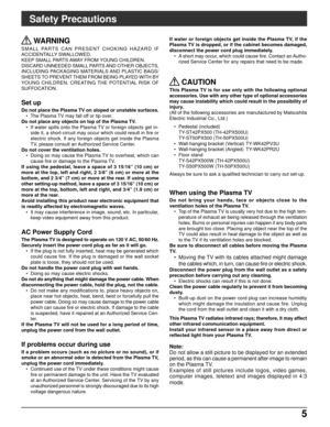 Page 55 5
Safety Precautions
 WARNING
SMALL PARTS CAN PRESENT CHOKING HAZARD IF
ACCIDENTALLY SWALLOWED.
KEEP SMALL PARTS AWAY FROM YOUNG CHILDREN.
DISCARD UNNEEDED SMALL PARTS AND OTHER OBJECTS,
INCLUDING PACKAGING MATERIALS AND PLASTIC BAGS/
SHEETS TO PREVENT THEM FROM BEING PLAYED WITH BY
YOUNG CHILDREN, CREATING THE POTENTIAL RISK OF
SUFFOCATION.
Set up
Do not place the Plasma TV on sloped or unstable surfaces.
• The Plasma TV may fall off or tip over.
Do not place any objects on top of the Plasma TV.
• If...
