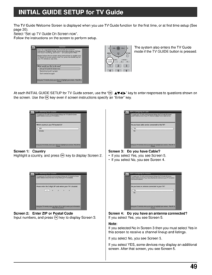 Page 4949 49
Screen 3: Do you have Cable?
• If you select Yes, you see Screen 5.
• If you select No, you see Screen 4.
Screen 2: Enter ZIP or Postal Code
Input numbers, and press 
OK key to display Screen 3.
Screen 1: Country
Highlight a country, and press 
OK key to display Screen 2.
INITIAL GUIDE SETUP for TV Guide
Screen 4: Do you have an antenna connected?
If you select Yes, you see Screen 5.
Note:
If you selected No in Screen 3 then you must select Yes in
this screen to receive a channel lineup and...