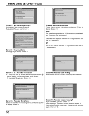 Page 5050
Screen 11 : Recorder stopped playing?
If you select Yes, you see Screen 12.
If you select No, a different code is tested in Screen 10.
If you select Test this code again, the same code is tested
again in Screen 10.
INITIAL GUIDE SETUP for TV Guide
Screen 8: Recorder Brand Name
Select the brand of the recording device, and press 
OKkey
to display Screen 9.
Screen 7: Is a Recorder Connected?
• “Configuring a VCR” screen will be displayed. Press 
OK
key to display the Recorder Brand name screen.
• If you...