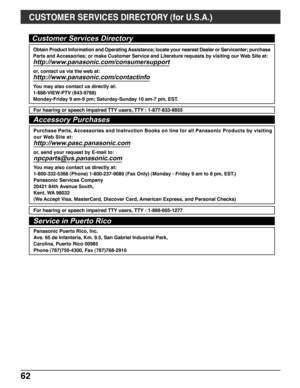 Page 6262
Customer Services Directory
For hearing or speech impaired TTY users, TTY : 1-877-833-8855
Accessory Purchases
Purchase Parts, Accessories and Instruction Books on line for all Panasonic Products by visiting
our Web Site at:
http://www.pasc.panasonic.com
or, send your request by E-mail to:
npcparts@us.panasonic.com
You may also contact us directly at:
1-800-332-5368 (Phone) 1-800-237-9080 (Fax Only) (Monday - Friday 9 am to 8 pm, EST.)
Panasonic Services Company
20421 84th Avenue South,
Kent, WA...
