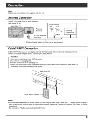 Page 99 9
ANTENNA
Cable In
DIGITAL
AUDIO OUTG-LINK
CableCARDTM
AN
TENNA
Cable In
P
OD MODULEINSERT THISEND
The RF input mode must be set to Antenna
(see pages 19, 30).Note:
Cables and connectors are not supplied with this set.
Mixer UHF VHF Back of the TV
75 Ohm Coaxial Cable (5C-2V or higher specification)Antenna
Terminal
F-Type Antenna
ConnectororIncoming
Cable signal Home antenna
CableCARD
TM allows you to tune digital and high definition cable channels through the cable antenna.
Consult your cable company...