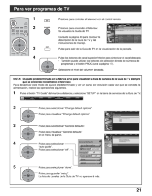 Page 8521 21
Para ver programas de TV
SCHEDULE LISTINGS SEARCH SETUP SETUP
EXIT
SLEEP
TVVCRDVD
DTVRCVRDBS/CBL
LIGHT
TV/VIDEOEXIT
SAP
AUX
ASPECT
MUTERECALL
FAVORITE
POWER
MENURETURN
CH
VOL
CHVOL
+-OK
TVGUIDEPAGEINFO
POWER
TV
OKCH
VOL
CHVOL+-
SCHEDULE LISTINGSLISTINGS SEARCH SETUP
NOTA: El ajuste predeterminado en la fábrica sirve para visualizar la lista de canales de la Guía de TV siempre
que se encienda inicialmente el televisor.
Para desactivar este modo de ajuste predeterminado y ver un canal de televisión...