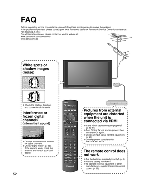 Page 5252
-
SUBSUBMENUMENU
-
FA Q
Before requesting service or assistance, please follow these simple guides to resolve the problem.
If the problem still persists, please contact your local Panasonic dealer or Panasonic Service Center for assistance. 
For details (p. 54, 55)
For additional assistance, please contact us via the website at: 
www.panasonic.com/contactinfo
www.panasonic.ca
White spots or
shadow images
(noise)
• Check the position, direction,
and connection of the aerial.
Interference or 
frozen...