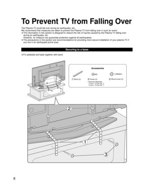 Page 88
• Fix pedestal and base together with band.
Securing to a base
To Prevent TV from Falling Over
 Band (2) Screw (2)  Wood screw (2)
•  Nominal diameter
4 mm x 10 (for 42 ’’) 
4 mm x 12 (for 50 ’’) 
Accessories The Plasma TV could fall over during an earthquake, etc.
We recommend that measures are taken to prevent the Plasma TV from falling over in such an event.
• The information in this section is designed to reduce the risk of injuries caused by the Plasma TV falling over 
during an earthquake, etc....