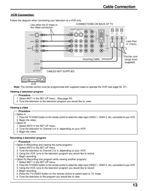 Page 1313
Cable Connection
Follow this diagram when connecting your television to a VCR only.
Note: The remote control must be programmed with supplied codes to operate the VCR (see page 56, 57).
 VCR Connection
Procedure
1. Select ANT1 in the SET UP menu.  (See page 24)
2. Tune the television to the television program you would like to  view. Viewing a television program
Procedure
 • Option A
1. 
Press the TV/VIDEO button on the remote control to select the video input (VIDEO 1, VIDEO 2, etc.) connected to...