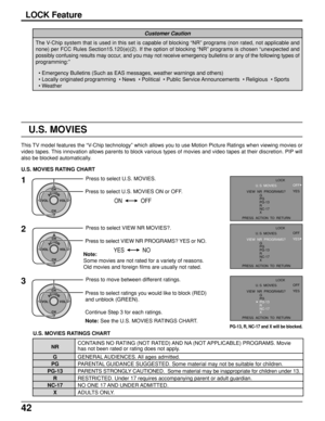 Page 4242
LOCK Feature
The V-Chip system that is used in this set is capable of blocking “NR” programs (non rated, not applicable and
none) per FCC Rules Section15.120(e)(2). If the option of blocking “NR” programs is chosen “unexpected and
possibly confusing results may occur, and you may not receive emergency bulletins or any of the following types of
programming:”
Customer Caution
• Emergency Bulletins (Such as EAS messages, weather warnings and others)
• Locally originated programming  • News  • Political...