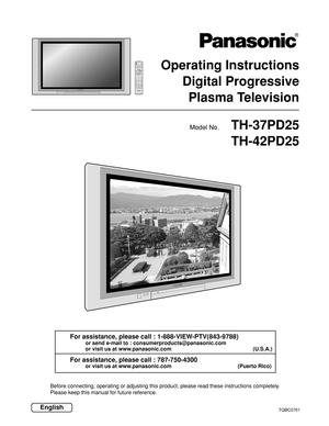 Page 1TH-37PD25
TH-42PD25
Operating Instructions
Digital Progressive
Plasma Television
Model No.
EnglishTQBC0761
Before connecting, operating or adjusting this product, please read these instructions completely.
Please keep this manual for future reference.
For assistance, please call : 1-888-VIEW-PTV(843-9788)
or send e-mail to : consumerproducts@panasonic.com
or visit us at www.panasonic.com (U.S.A.)
For assistance, please call : 787-750-4300
or visit us at www.panasonic.com (Puerto Rico)
TVPOWER
MENU...