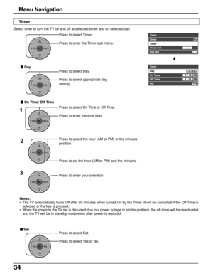 Page 3434
Press to select Set.
Press to select Yes or No.
CH
VOL
CHVOL
OK
Press to select the hour (AM or PM) or the minutes
position.
Press to set the hour (AM or PM) and the minutes.2
Notes:
•The TV automatically turns Off after 90 minutes when turned On by the Timer. It will be cancelled if the Off Time is
selected or if a key is pressed.
•When the power to the TV set is disrupted due to a power outage or similar problem, the off-timer will be deactivated
and the TV will be in standby mode even after power...