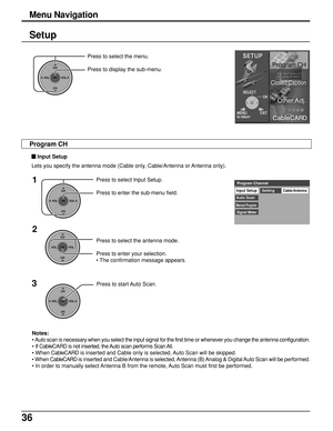 Page 3636
Setup
CH
VOL
CHVOL
OK
Press to select the menu.
Press to display the sub-menu.
Press to select the antenna mode.
Press to enter your selection.
• The confirmation message appears.
CH
VOL
CHVOL
OK
Input SetupCable/Antenna
Auto ScanSetting
Manual Program
Signal Meter
Program Channel1
2
CH
VOL
CHVOL
OK
Press to select Input Setup.
Press to enter the sub-menu field.
3
CH
VOL
CHVOL
OK
Press to start Auto Scan.
Notes:
• Auto scan is necessary when you select the input signal for the first time or whenever...