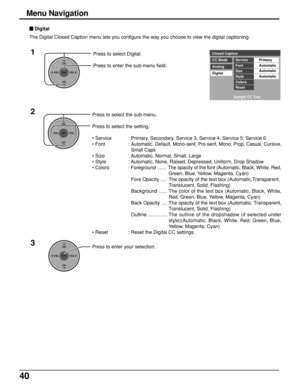 Page 4040
Menu Navigation
Press to select Digital.
Press to enter the sub-menu field.
CH
VOL
CHVOL
OK
CH
VOL
CHVOL
OK
Press to select the sub-menu.
Press to select the setting.
• Service : Primary, Secondary, Service 3, Service 4, Service 5, Service 6
• Font : 
Automatic, Default, Mono-serif, Pro-serif, Mono, Prop, Casual, Cursive,
Small Caps
• Size : Automatic, Normal, Small, Large
• Style : Automatic, None, Raised, Depressed, Uniform, Drop Shadow
• Colors : Foreground ....... The opacity of the font...