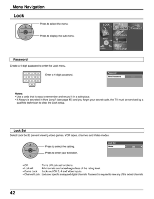 Page 4242
Lock
Enter a 4-digit password.
Notes:
• Use a code that is easy to remember and record it in a safe place.
• If Always is secreted in How Long? (see page 45) and you forget your secret code, the TV must be serviced by a
qualified technician to clear the Lock setup. Create a 4-digit password to enter the Lock menu.
Select Lock Set to prevent viewing video games, VCR tapes, channels and Video modes.
Press to select the setting.
Press to enter your selection.Password
New Password
- - - - 
123
456
78
0
9...