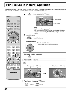 Page 5252
  :  smaller                  :  larger
PIP (Picture in Picture) Operation
This television includes a two-tuner Picture In Picture (PIP) feature. This allows you to watch two (2) live broadcasts at the
same time with or without an external video source such as a VCR, cable box, etc.
1Press to display the PIP frame.
Notes:
• Audio is from Main picture only.
• PIP frame displays analog channel signal of ANTENNA (A)
only, and cannot display ANTENNA (B) or digital channel
signal.
2
Select the channel....