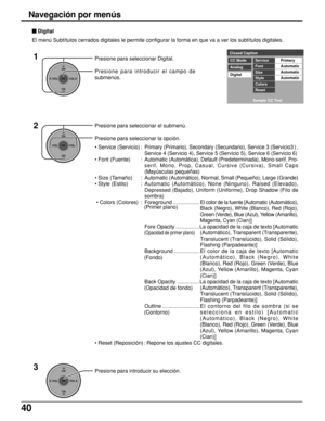 Page 4040
Presione para seleccionar Digital.
Presione para introducir el campo de
submenús.
CH
VOL
CHVOL
OK
CH
VOL
CHVOL
OK
Closed Caption
CC ModePrimary
Analog
DigitalService
Automatic
Automatic
Automatic Font
Size
Style
Colors
Reset
Sample CC Text
 Digital
El menú Subtítulos cerrados digitales le permite configurar la forma en que va a ver los subtítulos digitales.
1
2
Presione para introducir su elección.3CH
VOL
CHVOL
OK
Navegación por menús
Presione para seleccionar el submenú.
Presione para seleccionar la...