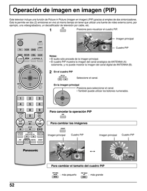 Page 5252
  :  más pequeño                  :  más grande
Operación de imagen en imagen (PIP)
Este televisor incluye una función de Picture in Picture (imagen en imagen) (PIP) gracias al empleo de dos sintonizadores.
Esto le permite ver dos (2) emisiones en vivo al mismo tiempo sin tener que utilizar una fuente de vídeo externa como, por
ejemplo, una videograbadora, un decodificador de televisión por cable, etc.
1Presione para visualizar el cuadro PIP.
Notas:
• El audio sólo procede de la imagen principal.
• El...