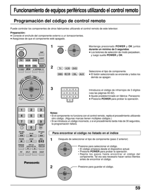 Page 5959
Funcionamiento de equipos periféricos utilizando el control remoto
Programación del código de control remoto
Puede controlar los componentes de otros fabricantes utilizando el control remoto de este televisor.
Preparación:
• Conecte el enchufe del componente externo a un tomacorrientes.
• Asegúrese de que el componente esté apagado.
1
TVVCRDVD
DBSRCVRCBLAUX
2
POWER
  +  
CH
VOL
CHVOL
OK
123
456
78
0
9
3
Mantenga presionado POWER y OK juntos
durante un mínimo de 5 segundos.
• Los botones de selección...