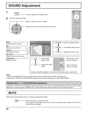 Page 2424
0
0
0
SOUND
NORMALNORMALIZESTANDARD
OFF TREBLE AUDIO MENU
BALANCEBASS
0
MID
SURROUND
MAIN AUDIO OUT (PIP)
SOUND Adjustment
MUTE
BASS
Adjusts low pitch sounds
MID
Adjusts normal sounds
TREBLE
Adjusts pitch sounds
BALANCE
Adjusts left and right volumes
SURROUND
Select On or Off
Notes:
•  Press the SURROUND button to directly turn the surround effect ON and OFF. (see page 14)
•  BASS, MID, TREBLE and SURROUND settings are memorized separately for each AUDIO MENU.
1
Press to display the SOUND menu.
Press...