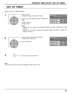 Page 2727
PRESENT TIME SETUP / SET UP TIMER
SET UP TIMER
Press to select 
POWER ON TIME / POWER OFF TIME.
Press to set up POWER ON TIME / POWER OFF 
TIME.
 button: Forward
 button: Back
Notes:
• Pressing “  ” or “  ” button once changes POWER ON TIME / POWER OFF TIME 
1minute.
• Pressing “  ” or “  ” button continuously changes POWER ON TIME / POWER OFF 
TIME by 15 minutes.
Press to select POWER ON FUNCTION 
/ POWER OFF FUNCTION. 
Press to select ON.
Press twice to exit from SET UP.
Note:
Timer function will...