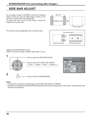 Page 3030
SIDE BAR ADJUST
1
Press to select the SIDE BAR ADJUST.
Press to select OFF, DARK, MID, BRIGHT.
Press to exit from SCREENSAVER.
2
Do not display a picture in NORMAL mode for an extended 
period, as this can cause an after-image to remain on the 
side bars on either side of the display field.
To reduce the risk of such an after-image, change the 
brightness of the side bars. 
Display the SCREENSAVER screen.
(Refer to the previous page, operation guide steps 1 and 2)
Notes:
•  To reduce the occurrence of...