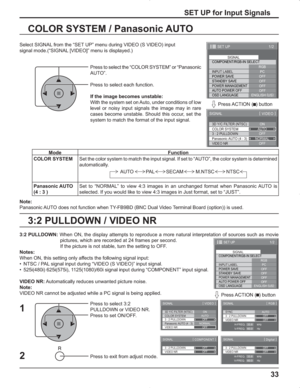 Page 3333
3:2 PULLDOWN / VIDEO NR COLOR SYSTEM / Panasonic AUTO
Select SIGNAL from the “SET UP” menu during VIDEO (S VIDEO) input
signal mode.(“SIGNAL [VIDEO]” menu is displayed.)
SET UP for Input Signals
Press to select the “COLOR SYSTEM” or “Panasonic 
AUTO”.
Press to select each function.
If the image becomes unstable:
With the system set on Auto, under conditions of low 
level or noisy input signals the image may in rare 
cases become unstable. Should this occur, set the 
system to match the format of the...